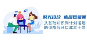 聚光投放底层逻辑课，从基础知识到计划搭建，助你降低开口成本十倍-游客之家