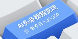 AI头条视频变现：AI原创搬运玩法，无需剪辑，多平台发布，单号日入30-300-游客之家