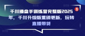 千川操盘手训练营完整版2025年，千川升级版重磅更新，玩转直播带货-游客之家