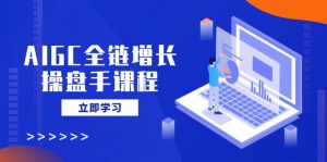 AIGC全链增长操盘手课程，从AI基础到私有化应用，轻松驾驭AI助力营销-游客之家