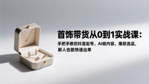 首饰带货从0到1实战课：手把手教你抖音起号、AI做内容、爆款选品，新人也能快速出单-游客之家