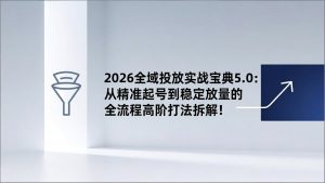 2026全域投放实战宝典5.0：从精准起号到稳定放量的全流程高阶打法拆解！-游客之家