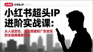 小红书超头IP进阶实战课：从人设定位、主页搭建到广告变现的全链路爆款打法-游客之家