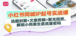 小红书同城IP起号实战课:选题封面+文案剪辑+聚光投放,解锁小而美生意流量密码-游客之家