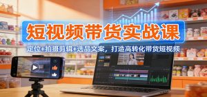 短视频带货实战课：定位+拍摄剪辑+选品文案，打造高转化带货短视频-游客之家