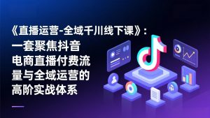 《直播运营-全域千川线下课》：一套聚焦抖音电商直播付费流量与全域运营的高阶实战体系-游客之家