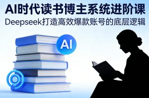 AI时代读书博主系统进阶课，Deepseek打造高效爆款账号的底层逻辑-游客之家