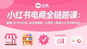 小红书电商全链路课:掌握小红书从开店、选品到爆单,从零到一跑通小红书电商变现-游客之家