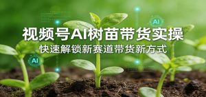 视频号AI树苗带货实操，快速解锁新赛道带货新方式-游客之家