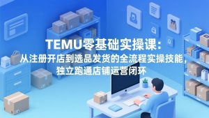 TEMU零基础实操课：从注册开店到选品发货的全流程实操技能，独立跑通店铺运营闭环-游客之家