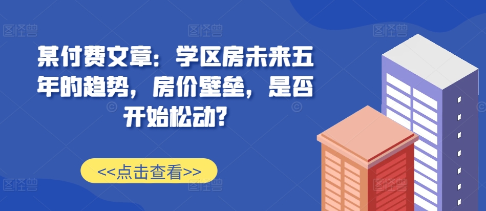 某付费文章：学区房未来五年的趋势，房价壁垒，是否开始松动?-游客之家