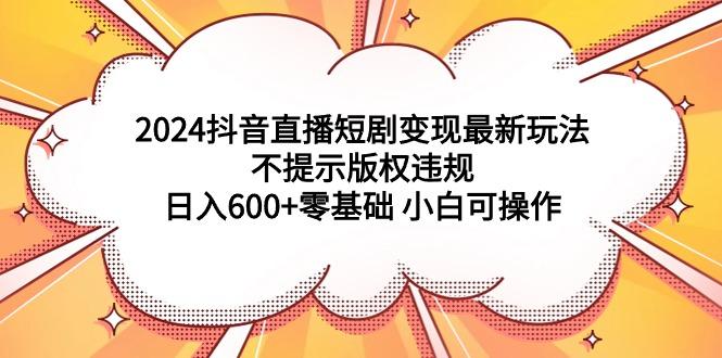 (9305期)2024抖音直播短剧变现最新玩法，不提示版权违规 日入600+零基础 小白可操作-游客之家