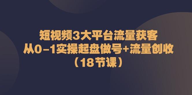 短视频3大平台流量获客：从0-1实操起盘做号+流量创收(18节课)-游客之家