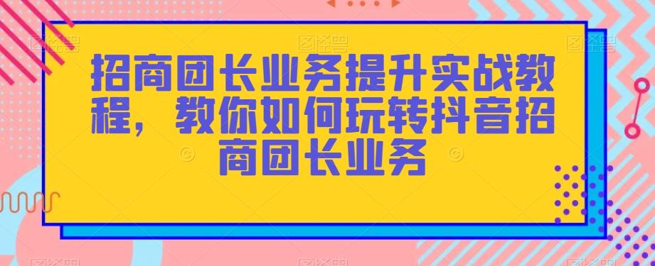 招商团长业务提升实战教程，教你如何玩转抖音招商团长业务-游客之家