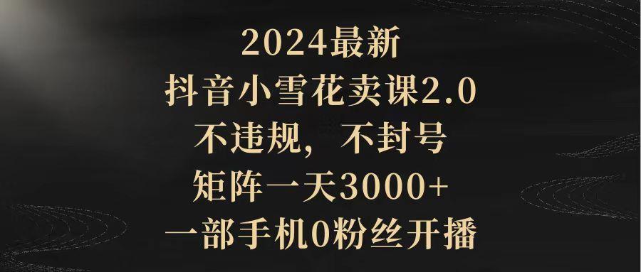 (9639期)2024最新抖音小雪花卖课2.0 不违规 不封号 矩阵一天3000+一部手机0粉丝开播-游客之家
