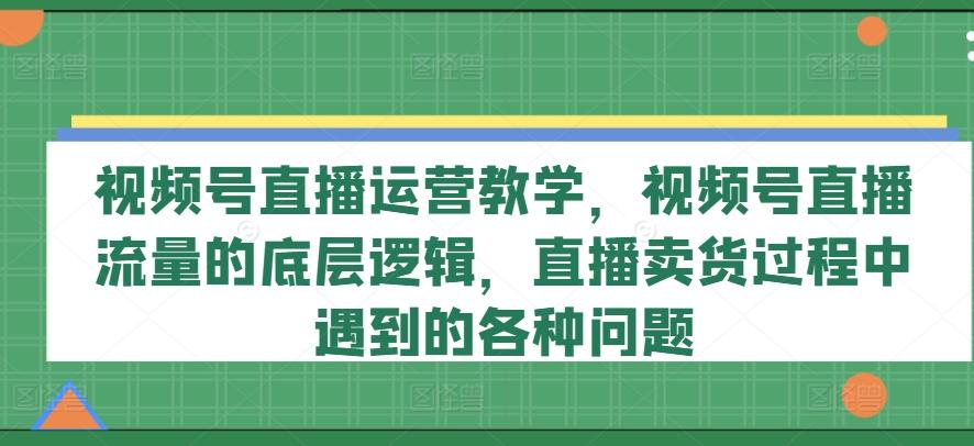 视频号直播运营教学，视频号直播流量的底层逻辑，直播卖货过程中遇到的各种问题-游客之家