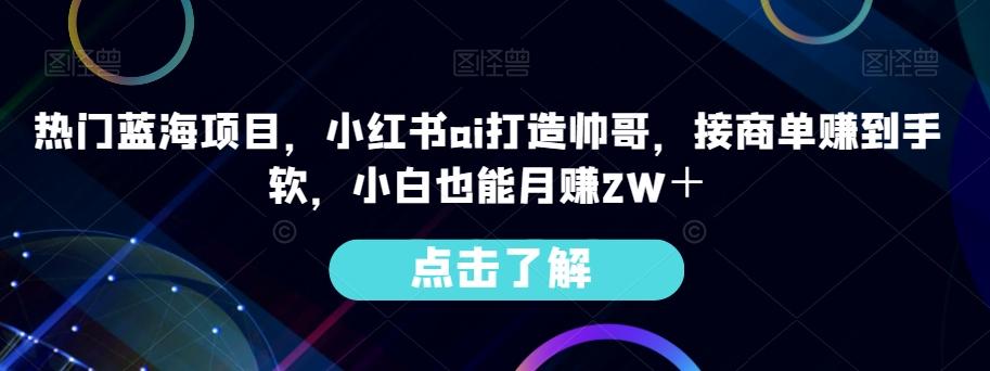 热门蓝海项目，小红书ai打造帅哥，接商单赚到手软，小白也能月赚2W＋-游客之家