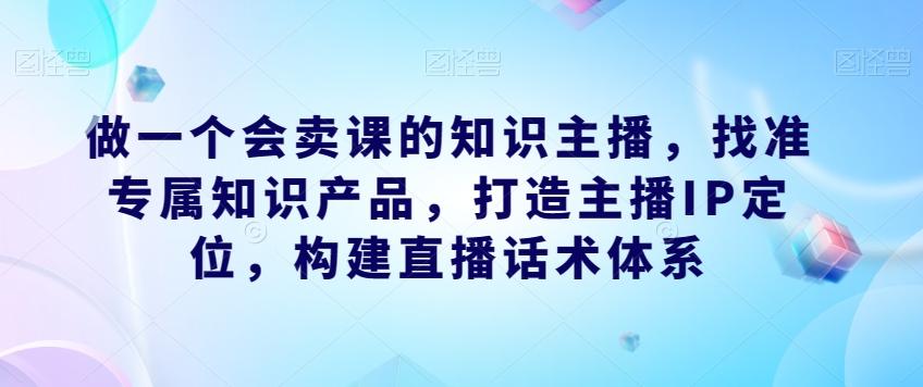 做一个会卖课的知识主播，找准专属知识产品，打造主播IP定位，构建直播话术体系-游客之家