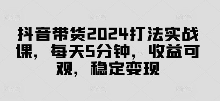 抖音带货2024打法实战课，每天5分钟，收益可观，稳定变现【揭秘】-游客之家