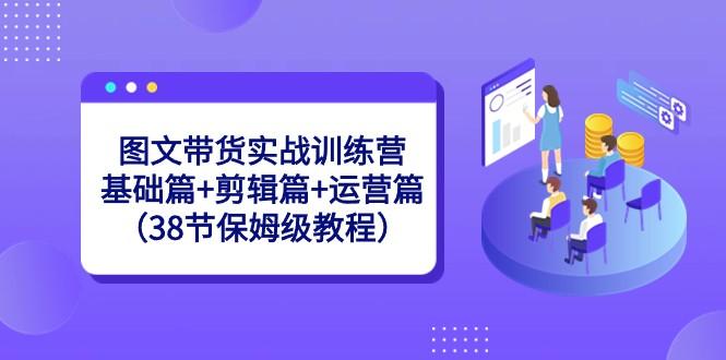 图文带货实战训练营：基础篇+剪辑篇+运营篇（38节保姆级教程）-游客之家