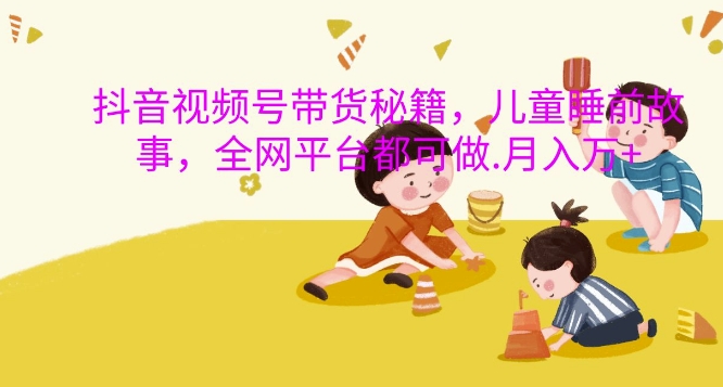 抖音视频号带货秘籍，儿童睡前故事，全网平台都可做，月入过W【揭秘】-游客之家
