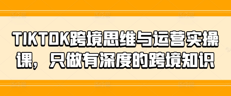 TIKTOK跨境思维与运营实操课，只做有深度的跨境知识-游客之家
