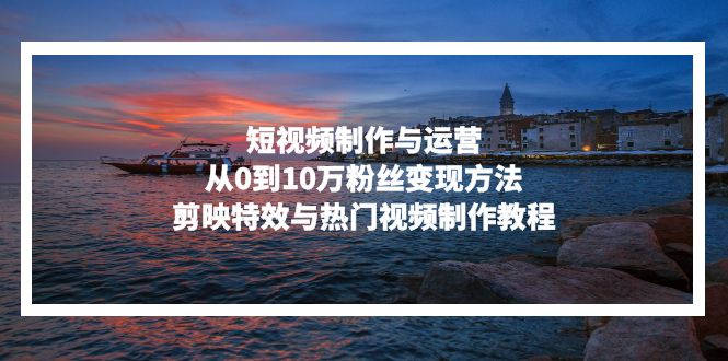 短视频制作与运营，从0到10万粉丝变现方法，剪映特效与热门视频制作教程-游客之家