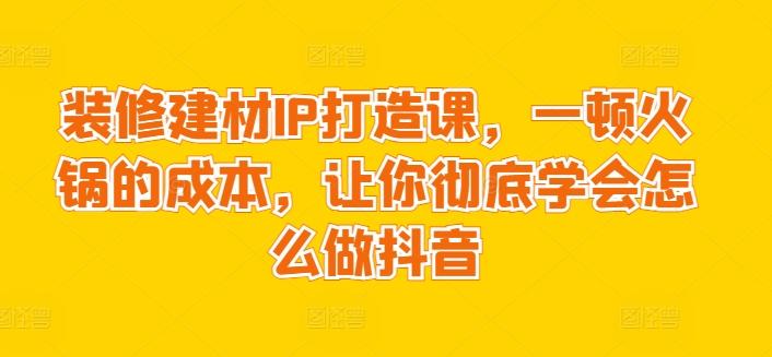 装修建材IP打造课，一顿火锅的成本，让你彻底学会怎么做抖音-游客之家