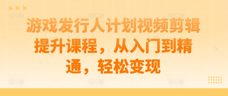 游戏发行人计划视频剪辑提升课程，从入门到精通，轻松变现-游客之家