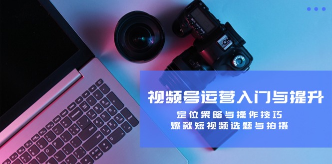 视频号运营入门与提升：定位策略与操作技巧，爆款短视频选题与拍摄-游客之家