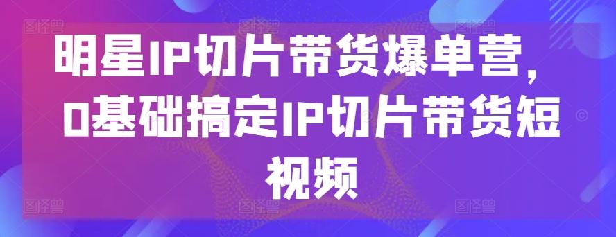 明星IP切片带货爆单营，0基础搞定IP切片带货短视频-游客之家