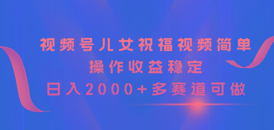 视频号儿女祝福视频，简单操作收益稳定，日入2000+，多赛道可做-游客之家