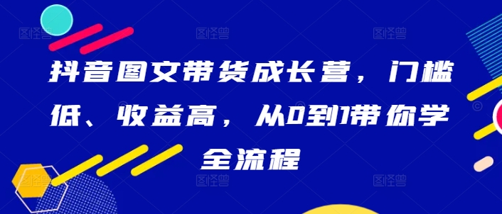抖音图文带货成长营,门槛低、收益高,从0到1带你学全流程-游客之家