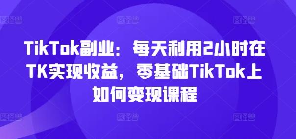 TikTok副业：每天利用2小时在TK实现收益，零基础TikTok上如何变现课程-游客之家