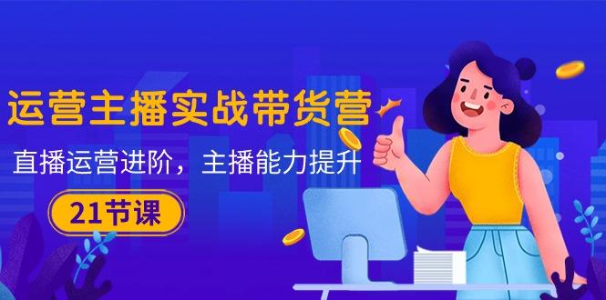 运营主播·实战带货营：直播运营 进阶，主播 能力提升(21节课-游客之家