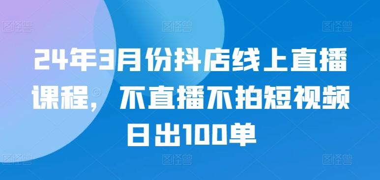 24年3月份抖店线上直播课程，不直播不拍短视频日出100单-游客之家