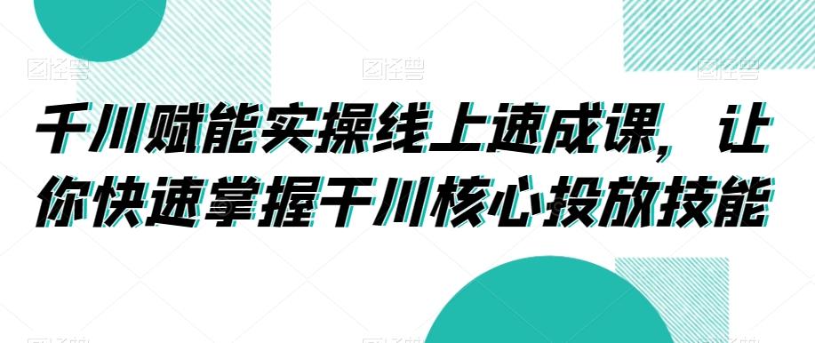 千川赋能实操线上速成课，让你快速掌握干川核心投放技能-游客之家