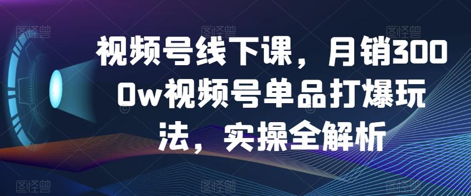 视频号线下课，月销3000w视频号单品打爆玩法，实操全解析-游客之家