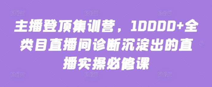 主播登顶集训营，10000+全类目直播间诊断沉淀出的直播实操必修课-游客之家