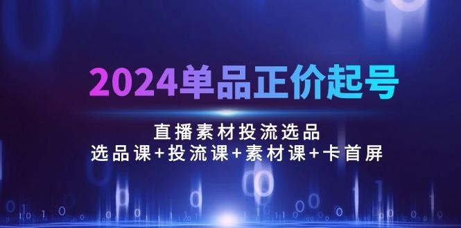 2024单品正价起号，直播素材投流选品：选品课+投流课+素材课+卡首屏/100节-游客之家