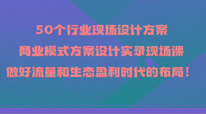 50个行业现场设计方案，商业模式方案设计实录现场课，做好流量和生态盈利时代的布局！-游客之家