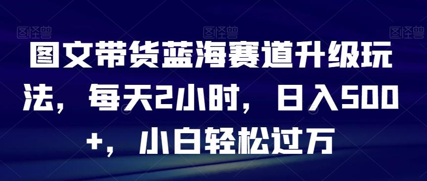 图文带货蓝海赛道升级玩法，每天2小时，日入500+，小白轻松过万-游客之家