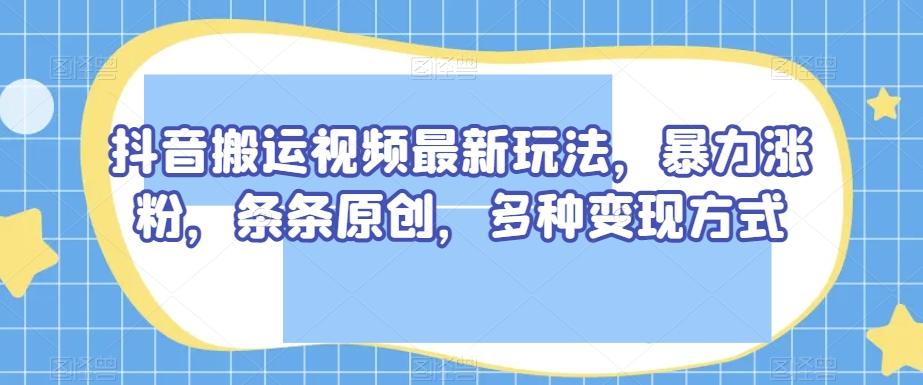抖音搬运视频最新玩法，暴力涨粉，条条原创，多种变现方式【揭秘】-游客之家