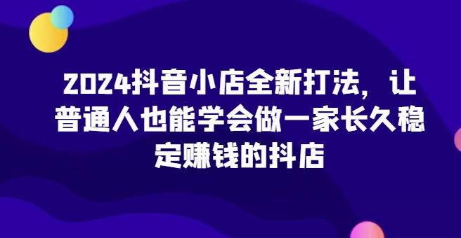 2024抖音小店全新打法，让普通人也能学会做一家长久稳定赚钱的抖店(更新)-游客之家