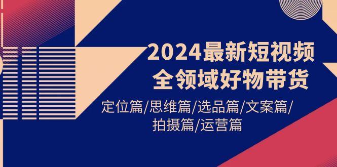 (9818期)2024最新短视频全领域好物带货 定位篇/思维篇/选品篇/文案篇/拍摄篇/运营篇-游客之家
