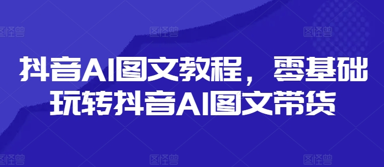 抖音AI图文教程，零基础玩转抖音AI图文带货-游客之家