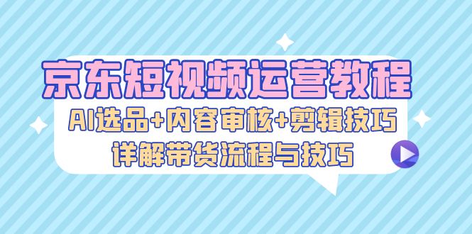 京东短视频运营教程：AI选品+内容审核+剪辑技巧，详解带货流程与技巧-游客之家