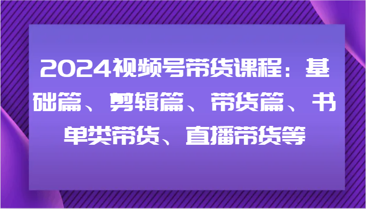 2024视频号带货课程：基础篇、剪辑篇、带货篇、书单类带货、直播带货等-游客之家