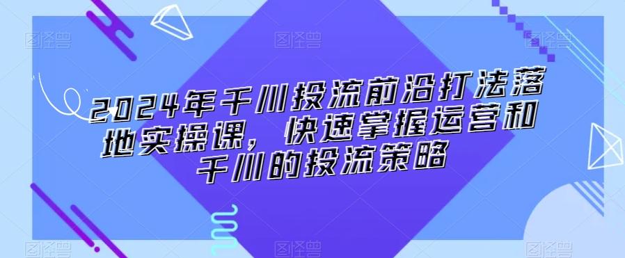 2024年千川投流前沿打法落地实操课，快速掌握运营和千川的投流策略-游客之家