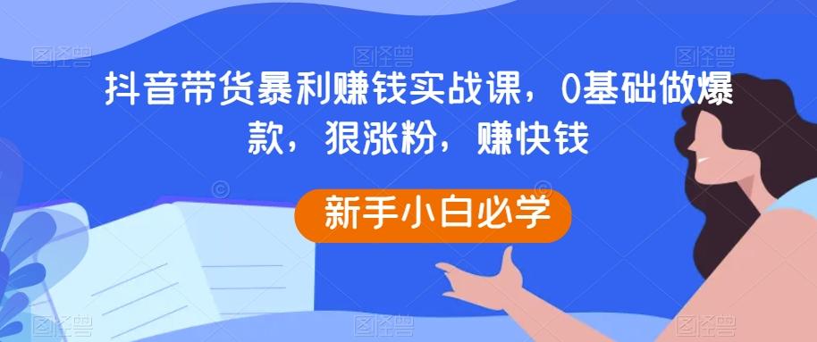 抖音带货暴利赚钱实战课，0基础做爆款，狠涨粉，赚快钱-游客之家